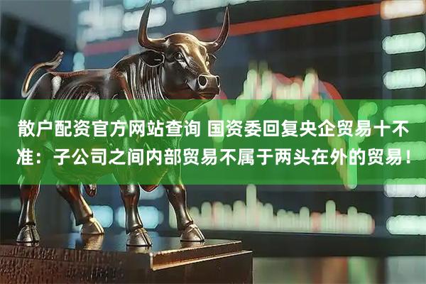 散户配资官方网站查询 国资委回复央企贸易十不准：子公司之间内部贸易不属于两头在外的贸易！