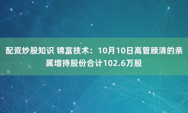 配资炒股知识 锦富技术：10月10日高管顾清的亲属增持股份合计102.6万股