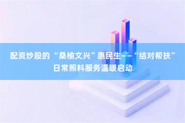 配资炒股的 “桑榆文兴”惠民生——“结对帮扶”日常照料服务温暖启动